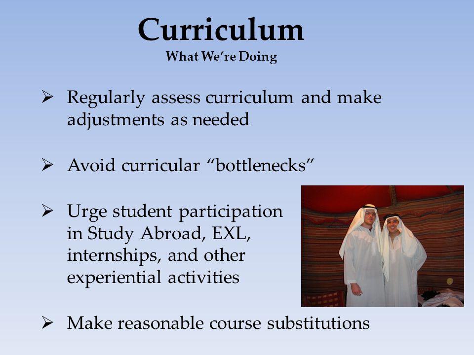 Curriculum What We’re Doing  Regularly assess curriculum and make adjustments as needed  Avoid curricular bottlenecks  Urge student participation in Study Abroad, EXL, internships, and other experiential activities  Make reasonable course substitutions