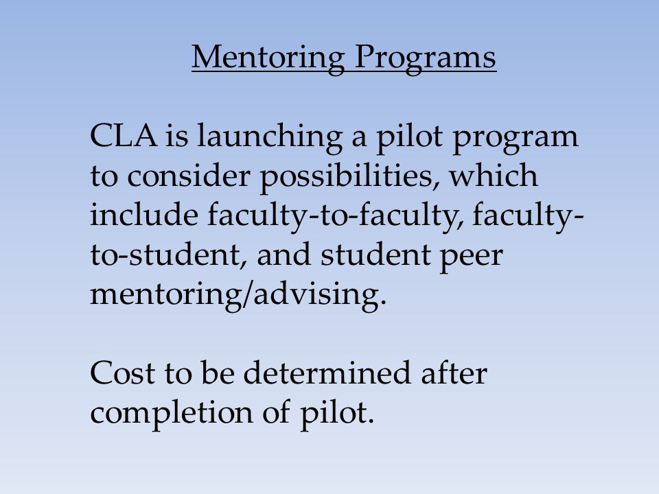 Mentoring Programs CLA is launching a pilot program to consider possibilities, which include faculty-to-faculty, faculty- to-student, and student peer mentoring/advising.