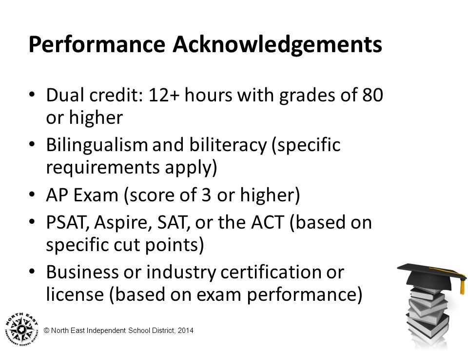 © North East Independent School District, 2014 Performance Acknowledgements Dual credit: 12+ hours with grades of 80 or higher Bilingualism and biliteracy (specific requirements apply) AP Exam (score of 3 or higher) PSAT, Aspire, SAT, or the ACT (based on specific cut points) Business or industry certification or license (based on exam performance)