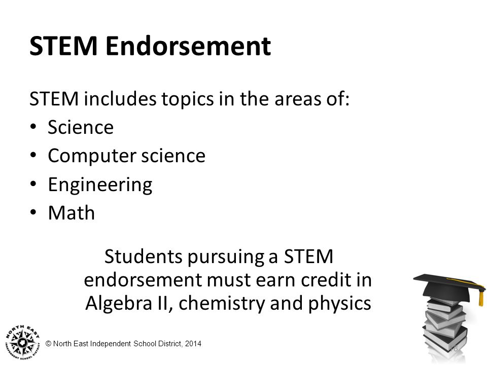 © North East Independent School District, 2014 STEM Endorsement STEM includes topics in the areas of: Science Computer science Engineering Math Students pursuing a STEM endorsement must earn credit in Algebra II, chemistry and physics 18