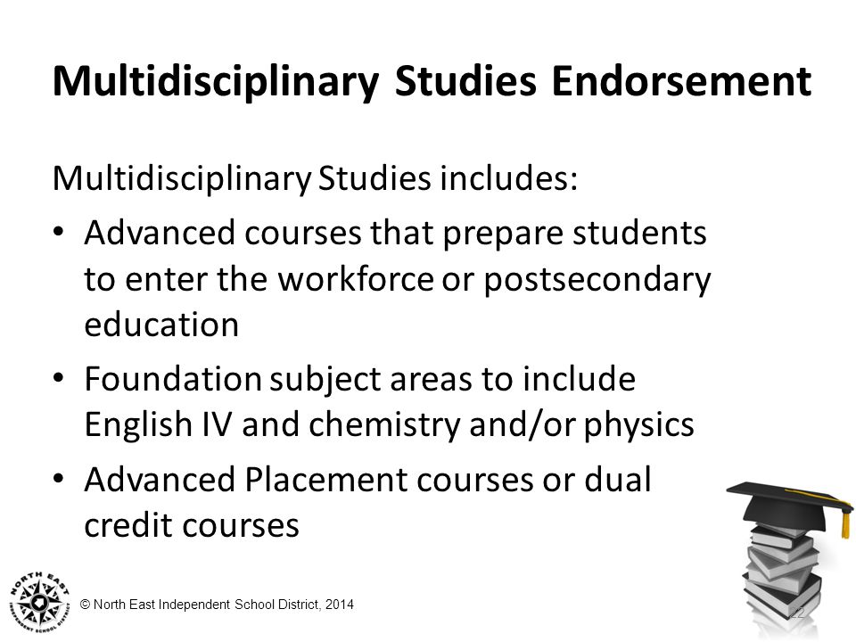 © North East Independent School District, 2014 Multidisciplinary Studies Endorsement Multidisciplinary Studies includes: Advanced courses that prepare students to enter the workforce or postsecondary education Foundation subject areas to include English IV and chemistry and/or physics Advanced Placement courses or dual credit courses 22