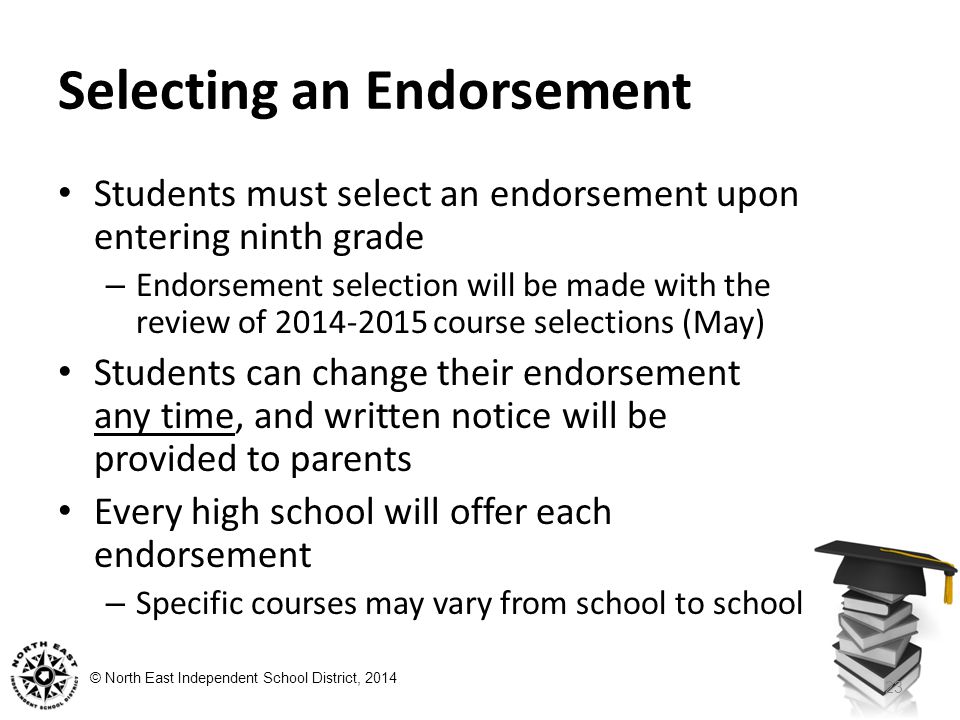 © North East Independent School District, 2014 Selecting an Endorsement Students must select an endorsement upon entering ninth grade – Endorsement selection will be made with the review of course selections (May) Students can change their endorsement any time, and written notice will be provided to parents Every high school will offer each endorsement – Specific courses may vary from school to school 23