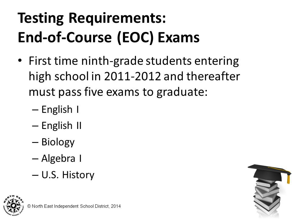 © North East Independent School District, 2014 Testing Requirements: End-of-Course (EOC) Exams First time ninth-grade students entering high school in and thereafter must pass five exams to graduate: – English I – English II – Biology – Algebra I – U.S.