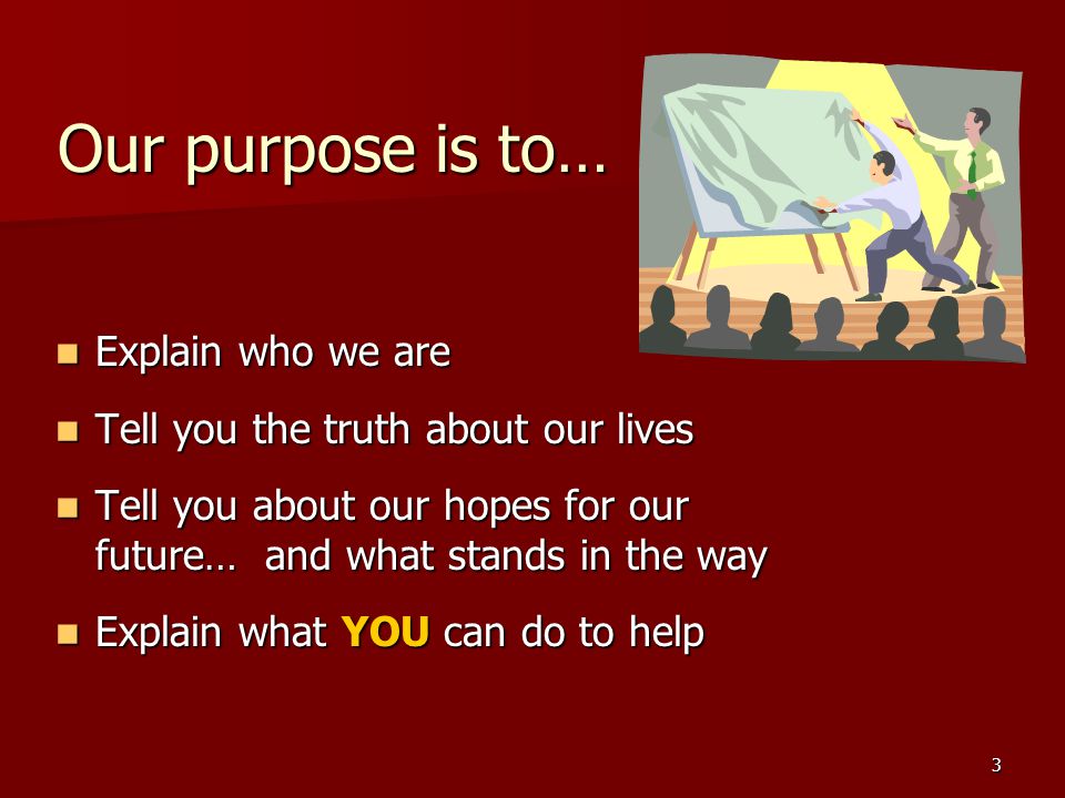 3 Our purpose is to… Explain who we are Explain who we are Tell you the truth about our lives Tell you the truth about our lives Tell you about our hopes for our future… and what stands in the way Tell you about our hopes for our future… and what stands in the way Explain what YOU can do to help Explain what YOU can do to help