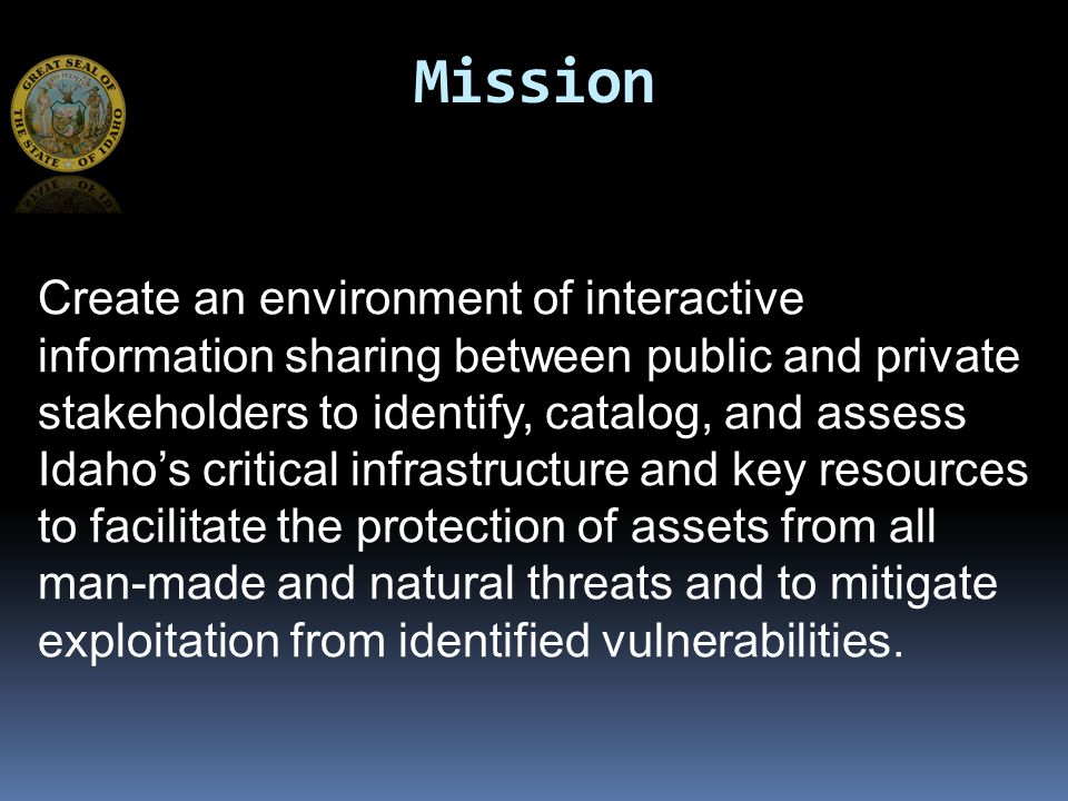 Mission Create an environment of interactive information sharing between public and private stakeholders to identify, catalog, and assess Idaho’s critical infrastructure and key resources to facilitate the protection of assets from all man-made and natural threats and to mitigate exploitation from identified vulnerabilities.