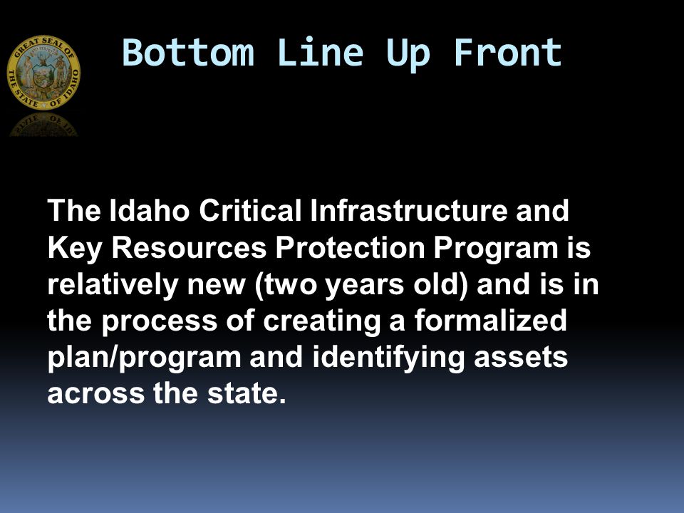 Bottom Line Up Front The Idaho Critical Infrastructure and Key Resources Protection Program is relatively new (two years old) and is in the process of creating a formalized plan/program and identifying assets across the state.