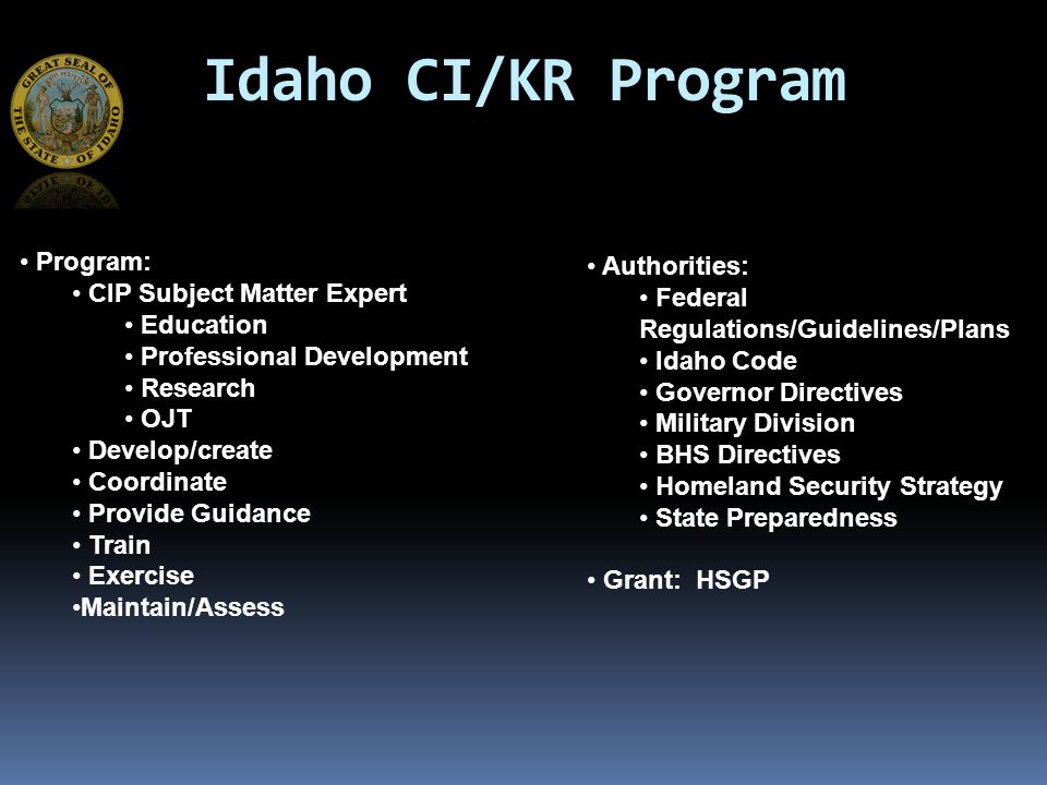 Idaho CI/KR Program Program: CIP Subject Matter Expert Education Professional Development Research OJT Develop/create Coordinate Provide Guidance Train Exercise Maintain/Assess Authorities: Federal Regulations/Guidelines/Plans Idaho Code Governor Directives Military Division BHS Directives Homeland Security Strategy State Preparedness Grant: HSGP