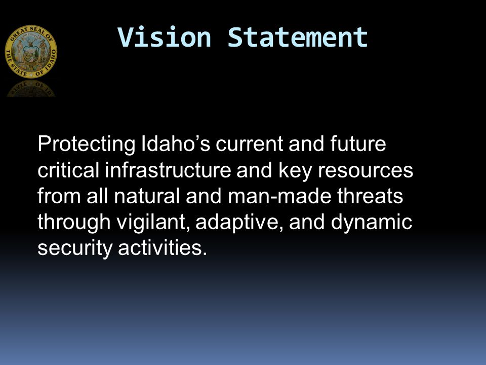 Vision Statement Protecting Idaho’s current and future critical infrastructure and key resources from all natural and man-made threats through vigilant, adaptive, and dynamic security activities.