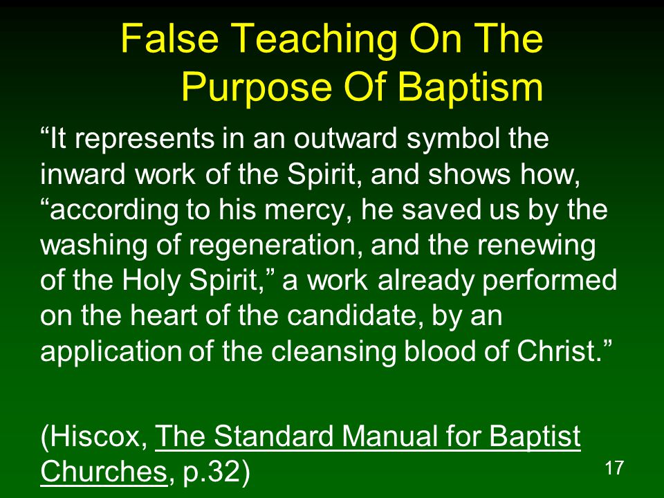 17 False Teaching On The Purpose Of Baptism It represents in an outward symbol the inward work of the Spirit, and shows how, according to his mercy, he saved us by the washing of regeneration, and the renewing of the Holy Spirit, a work already performed on the heart of the candidate, by an application of the cleansing blood of Christ. (Hiscox, The Standard Manual for Baptist Churches, p.32)