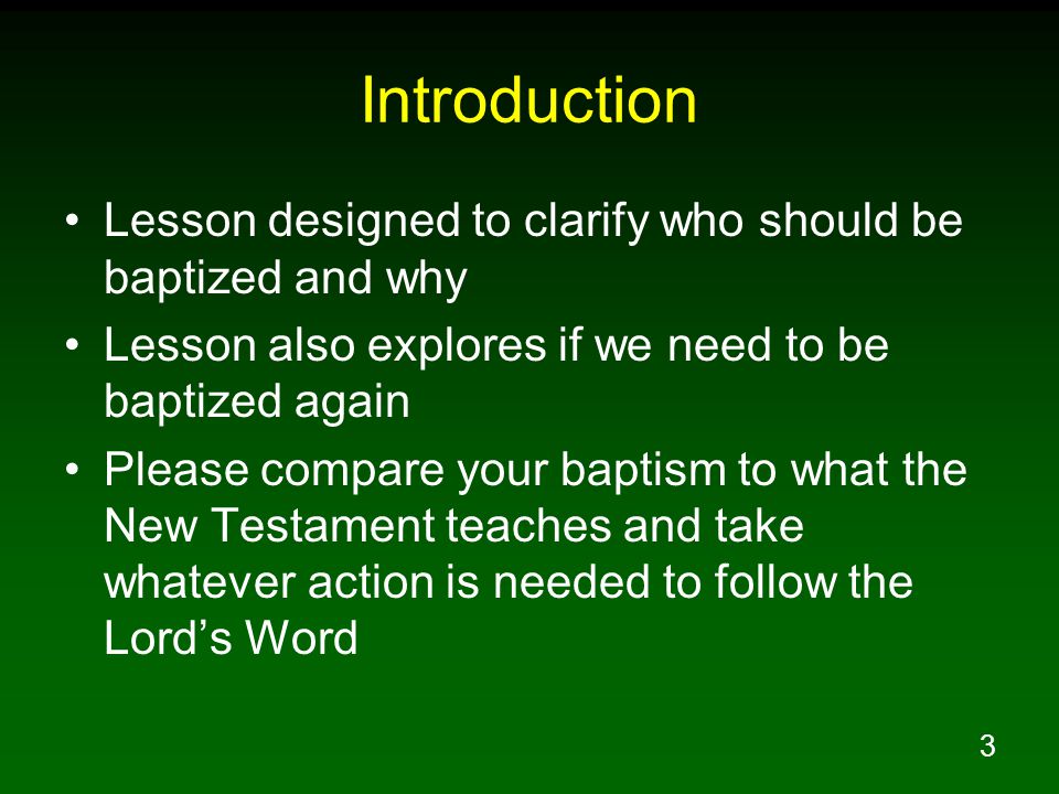 3 Introduction Lesson designed to clarify who should be baptized and why Lesson also explores if we need to be baptized again Please compare your baptism to what the New Testament teaches and take whatever action is needed to follow the Lord’s Word