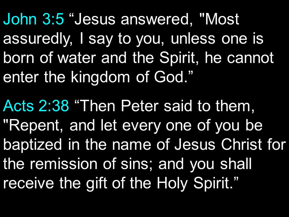 John 3:5 Jesus answered, Most assuredly, I say to you, unless one is born of water and the Spirit, he cannot enter the kingdom of God. Acts 2:38 Then Peter said to them, Repent, and let every one of you be baptized in the name of Jesus Christ for the remission of sins; and you shall receive the gift of the Holy Spirit.
