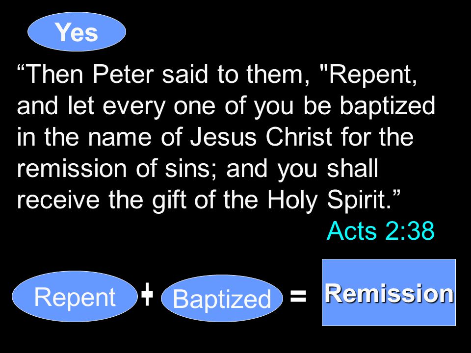 Then Peter said to them, Repent, and let every one of you be baptized in the name of Jesus Christ for the remission of sins; and you shall receive the gift of the Holy Spirit. Acts 2:38 Yes Repent Baptized Remission