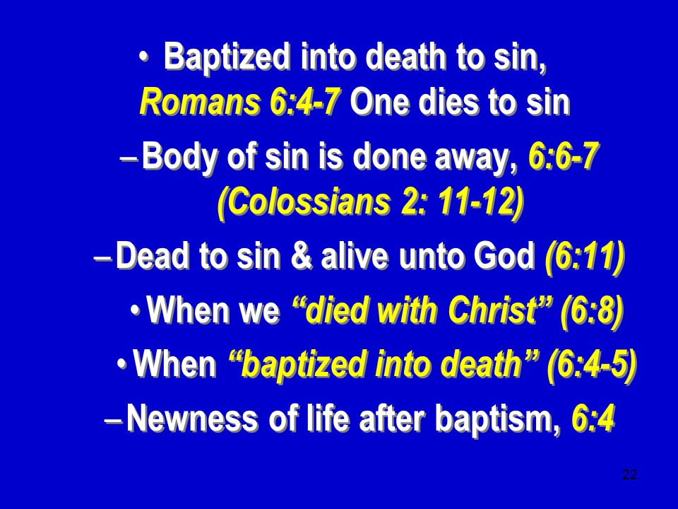 22 Baptized into death to sin, Romans 6:4-7 One dies to sin – Body of sin is done away, 6:6-7 (Colossians 2: 11-12) – Dead to sin & alive unto God (6:11) When we died with Christ (6:8) When baptized into death (6:4-5) – Newness of life after baptism, 6:4 Baptized into death to sin, Romans 6:4-7 One dies to sin – Body of sin is done away, 6:6-7 (Colossians 2: 11-12) – Dead to sin & alive unto God (6:11) When we died with Christ (6:8) When baptized into death (6:4-5) – Newness of life after baptism, 6:4