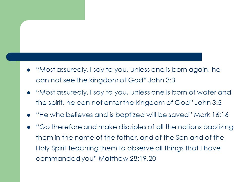 Most assuredly, I say to you, unless one is born again, he can not see the kingdom of God John 3:3 Most assuredly, I say to you, unless one is born of water and the spirit, he can not enter the kingdom of God John 3:5 He who believes and is baptized will be saved Mark 16:16 Go therefore and make disciples of all the nations baptizing them in the name of the father, and of the Son and of the Holy Spirit teaching them to observe all things that I have commanded you Matthew 28:19,20