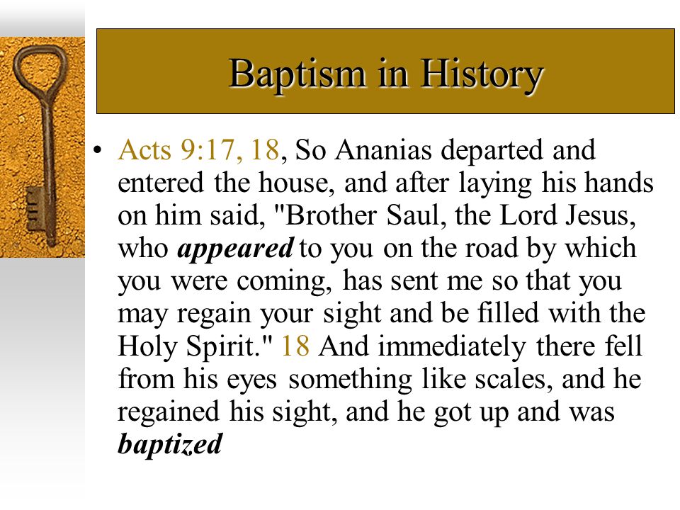 Baptism in History Acts 9:17, 18, So Ananias departed and entered the house, and after laying his hands on him said, Brother Saul, the Lord Jesus, who appeared to you on the road by which you were coming, has sent me so that you may regain your sight and be filled with the Holy Spirit. 18 And immediately there fell from his eyes something like scales, and he regained his sight, and he got up and was baptized