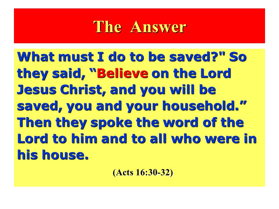 The Answer What must I do to be saved So they said, Believe on the Lord Jesus Christ, and you will be saved, you and your household. Then they spoke the word of the Lord to him and to all who were in his house.