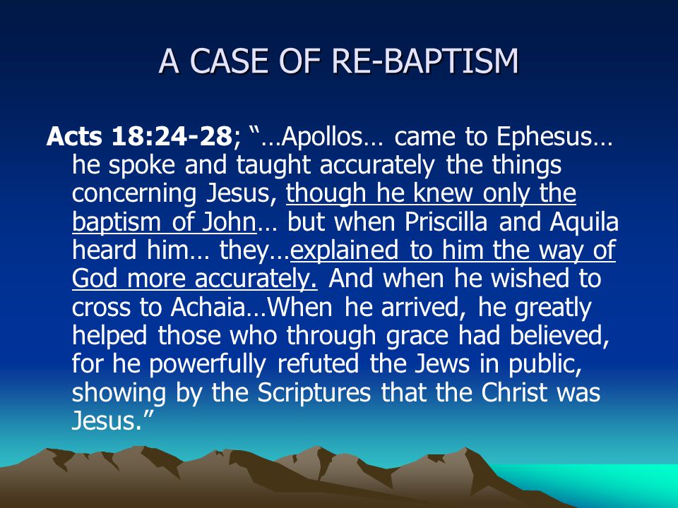 A CASE OF RE-BAPTISM Acts 18:24-28; …Apollos… came to Ephesus… he spoke and taught accurately the things concerning Jesus, though he knew only the baptism of John… but when Priscilla and Aquila heard him… they…explained to him the way of God more accurately.