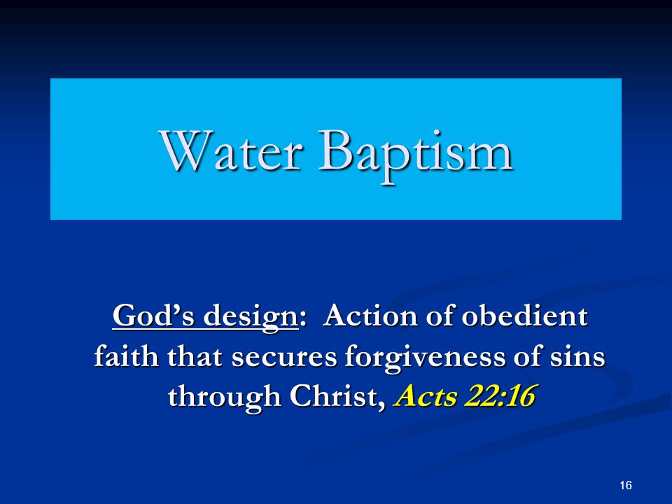 16 Water Baptism God’s design: Action of obedient faith that secures forgiveness of sins through Christ, Acts 22:16