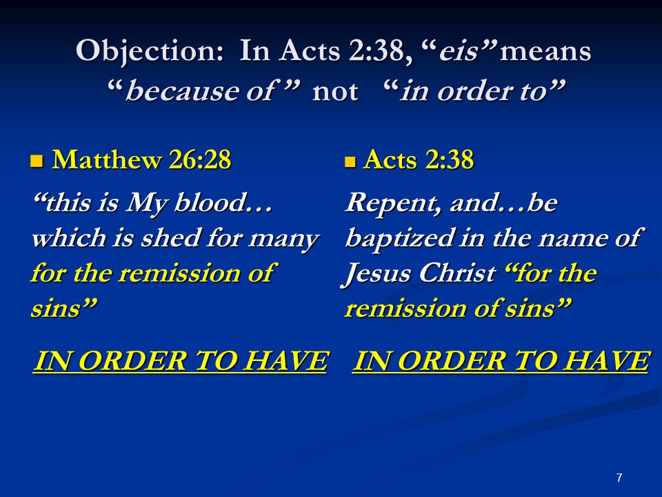 7 Objection: In Acts 2:38, eis means because of not in order to Matthew 26:28 Matthew 26:28 this is My blood… which is shed for many for the remission of sins IN ORDER TO HAVE Acts 2:38 Acts 2:38 Repent, and…be baptized in the name of Jesus Christ for the remission of sins IN ORDER TO HAVE