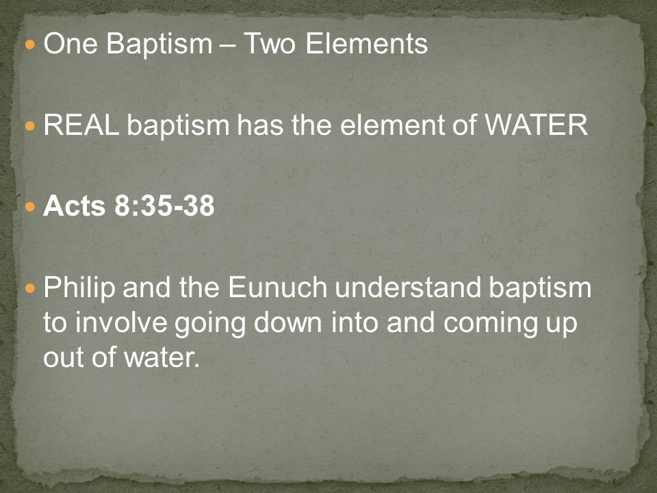 One Baptism – Two Elements REAL baptism has the element of WATER Acts 8:35-38 Philip and the Eunuch understand baptism to involve going down into and coming up out of water.
