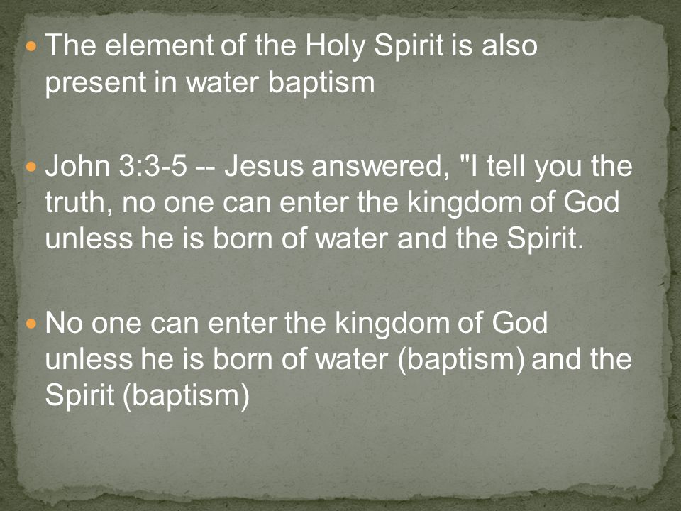 The element of the Holy Spirit is also present in water baptism John 3: Jesus answered, I tell you the truth, no one can enter the kingdom of God unless he is born of water and the Spirit.