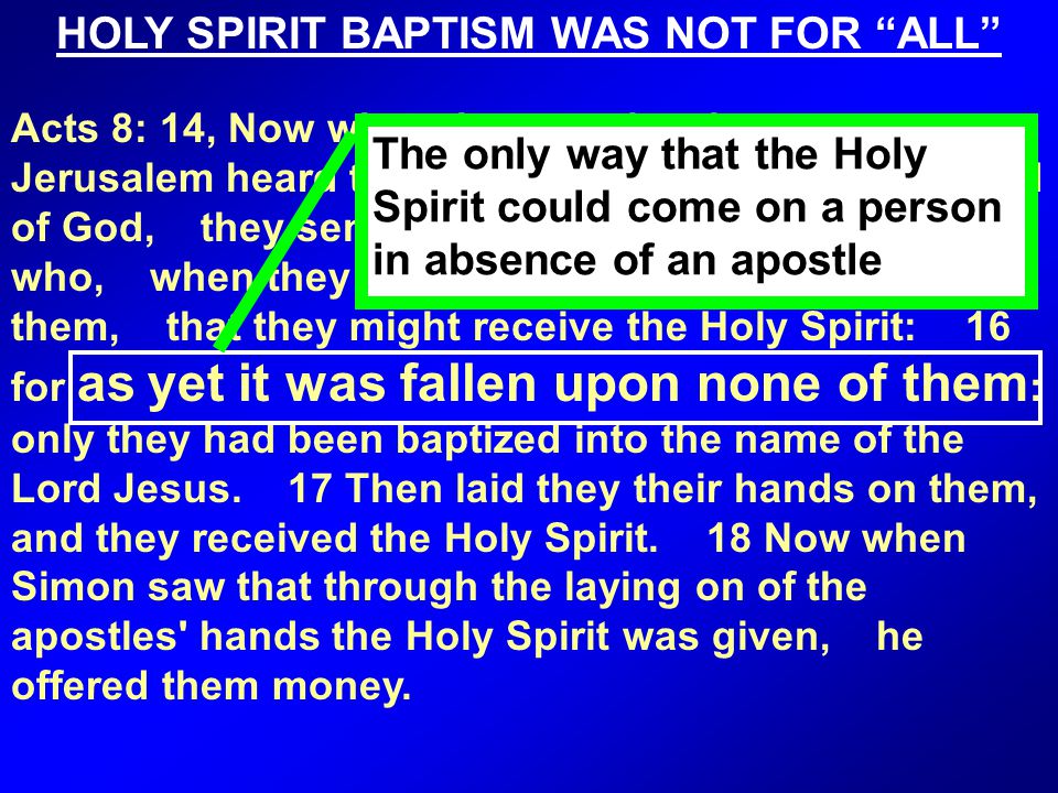 Acts 8: 14, Now when the apostles that were at Jerusalem heard that Samaria had received the word of God, they sent unto them Peter and John: 15 who, when they were come down, prayed for them, that they might receive the Holy Spirit: 16 for as yet it was fallen upon none of them : only they had been baptized into the name of the Lord Jesus.