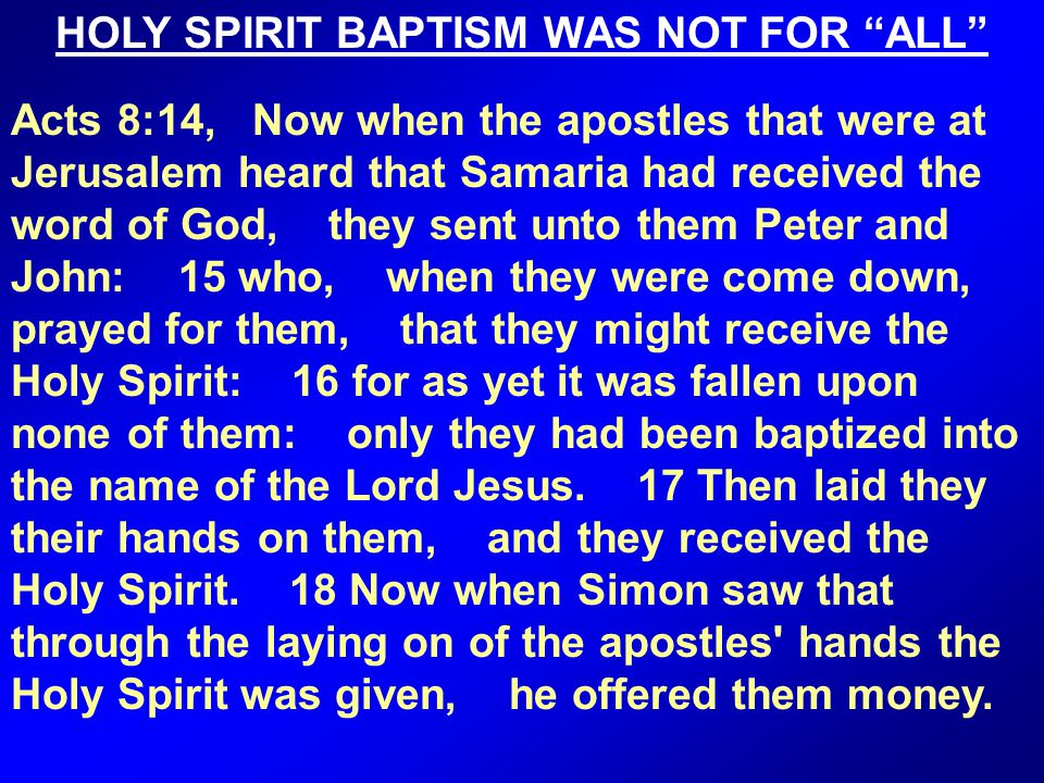 HOLY SPIRIT BAPTISM WAS NOT FOR ALL Acts 8:14, Now when the apostles that were at Jerusalem heard that Samaria had received the word of God, they sent unto them Peter and John: 15 who, when they were come down, prayed for them, that they might receive the Holy Spirit: 16 for as yet it was fallen upon none of them: only they had been baptized into the name of the Lord Jesus.