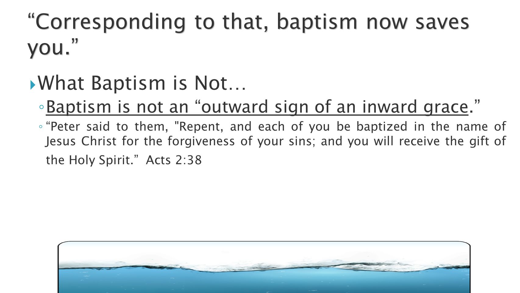  What Baptism is Not… ◦ Baptism is not an outward sign of an inward grace. ◦ Peter said to them, Repent, and each of you be baptized in the name of Jesus Christ for the forgiveness of your sins; and you will receive the gift of the Holy Spirit. Acts 2:38 Corresponding to that, baptism now saves you.