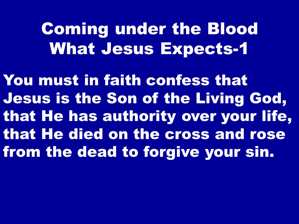 Coming under the Blood What Jesus Expects-1 You must in faith confess that Jesus is the Son of the Living God, that He has authority over your life, that He died on the cross and rose from the dead to forgive your sin.