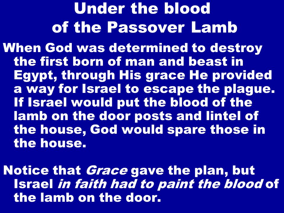 Under the blood of the Passover Lamb When God was determined to destroy the first born of man and beast in Egypt, through His grace He provided a way for Israel to escape the plague.