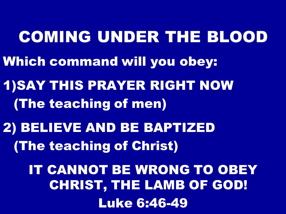 COMING UNDER THE BLOOD Which command will you obey: 1)SAY THIS PRAYER RIGHT NOW (The teaching of men) 2) BELIEVE AND BE BAPTIZED (The teaching of Christ) IT CANNOT BE WRONG TO OBEY CHRIST, THE LAMB OF GOD.