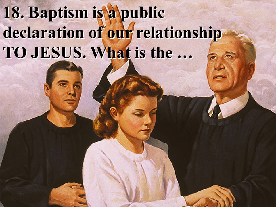 18. Baptism is a public declaration of our relationship TO JESUS. What is the …