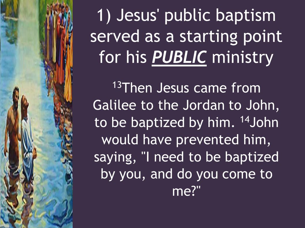 1) Jesus public baptism served as a starting point for his PUBLIC ministry 13 Then Jesus came from Galilee to the Jordan to John, to be baptized by him.