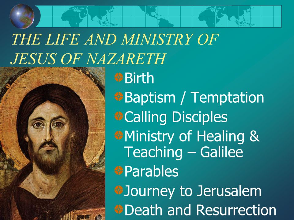 THE LIFE AND MINISTRY OF JESUS OF NAZARETH Birth Baptism / Temptation Calling Disciples Ministry of Healing & Teaching – Galilee Parables Journey to Jerusalem Death and Resurrection