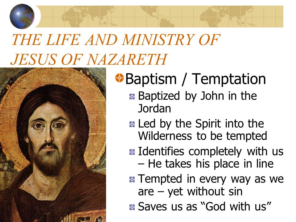 THE LIFE AND MINISTRY OF JESUS OF NAZARETH Baptism / Temptation Baptized by John in the Jordan Led by the Spirit into the Wilderness to be tempted Identifies completely with us – He takes his place in line Tempted in every way as we are – yet without sin Saves us as God with us