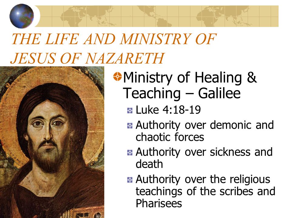 THE LIFE AND MINISTRY OF JESUS OF NAZARETH Ministry of Healing & Teaching – Galilee Luke 4:18-19 Authority over demonic and chaotic forces Authority over sickness and death Authority over the religious teachings of the scribes and Pharisees