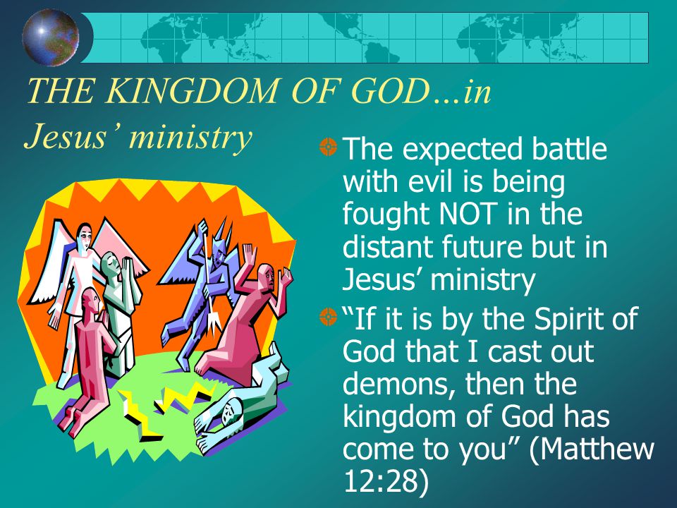 THE KINGDOM OF GOD…in Jesus’ ministry The expected battle with evil is being fought NOT in the distant future but in Jesus’ ministry If it is by the Spirit of God that I cast out demons, then the kingdom of God has come to you (Matthew 12:28)