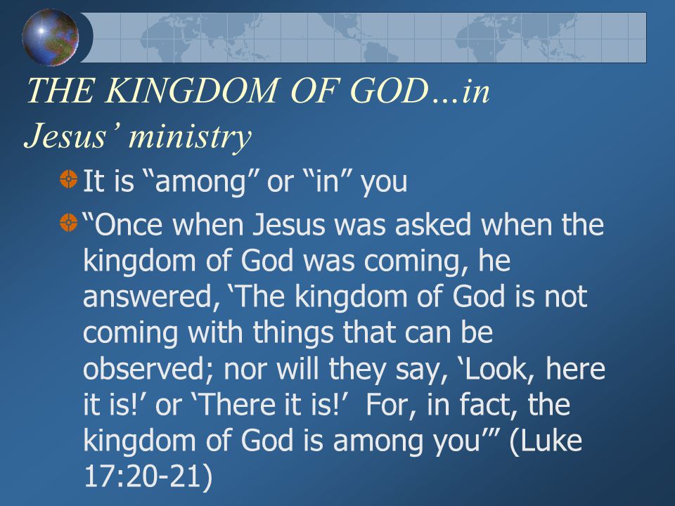 THE KINGDOM OF GOD…in Jesus’ ministry It is among or in you Once when Jesus was asked when the kingdom of God was coming, he answered, ‘The kingdom of God is not coming with things that can be observed; nor will they say, ‘Look, here it is!’ or ‘There it is!’ For, in fact, the kingdom of God is among you’ (Luke 17:20-21)