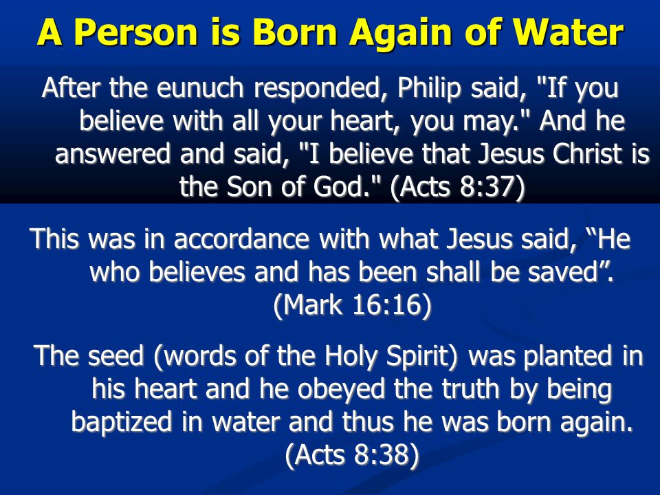 A Person is Born Again of Water After the eunuch responded, Philip said, If you believe with all your heart, you may. And he answered and said, I believe that Jesus Christ is the Son of God. (Acts 8:37) This was in accordance with what Jesus said, He who believes and has been shall be saved .