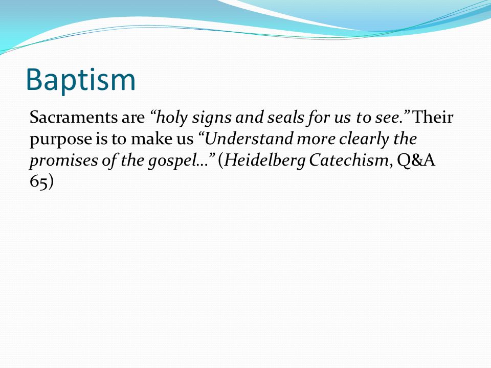 Baptism Sacraments are holy signs and seals for us to see. Their purpose is to make us Understand more clearly the promises of the gospel… (Heidelberg Catechism, Q&A 65)