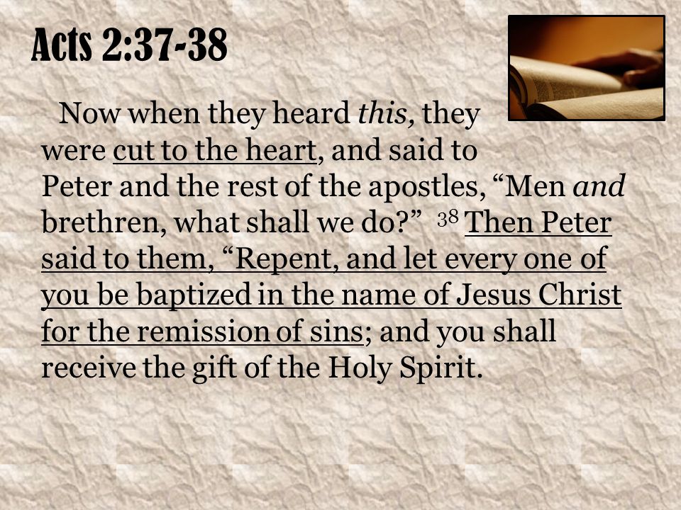 Acts 2:37-38 Now when they heard this, they were cut to the heart, and said to Peter and the rest of the apostles, Men and brethren, what shall we do 38 Then Peter said to them, Repent, and let every one of you be baptized in the name of Jesus Christ for the remission of sins; and you shall receive the gift of the Holy Spirit.
