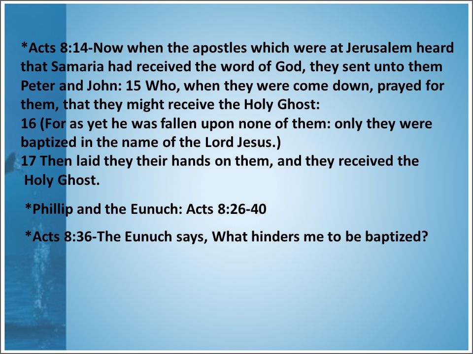 *Acts 8:14-Now when the apostles which were at Jerusalem heard that Samaria had received the word of God, they sent unto them Peter and John: 15 Who, when they were come down, prayed for them, that they might receive the Holy Ghost: 16 (For as yet he was fallen upon none of them: only they were baptized in the name of the Lord Jesus.) 17 Then laid they their hands on them, and they received the Holy Ghost.