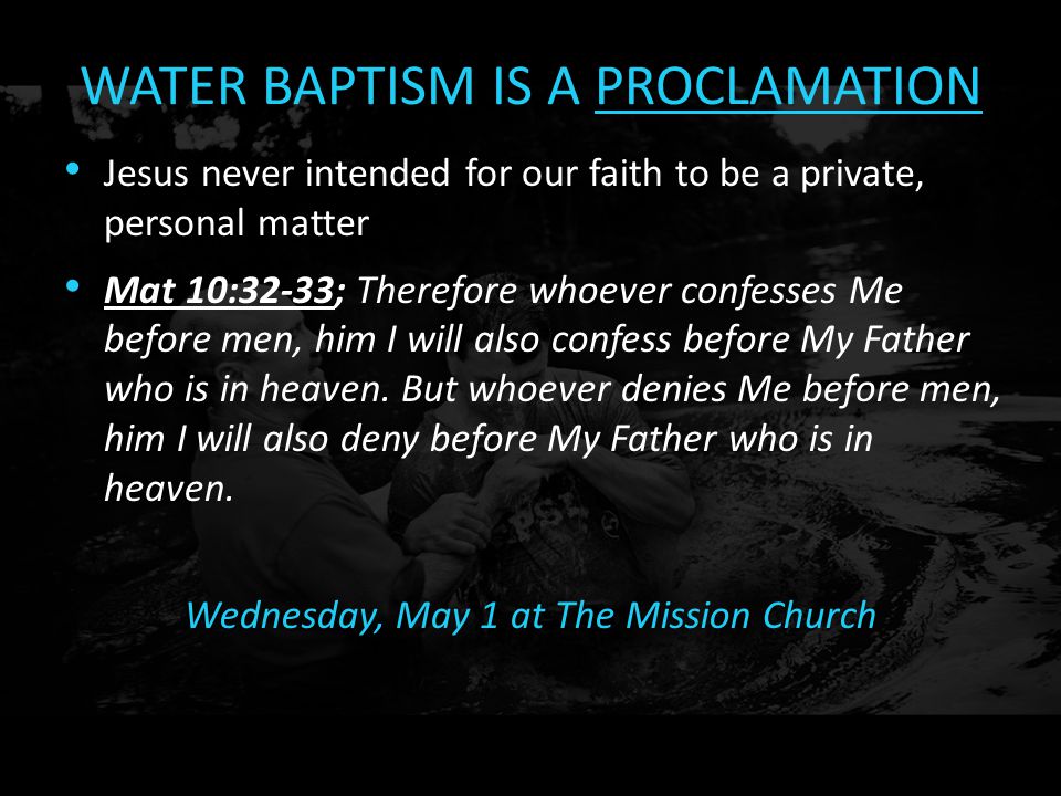 WATER BAPTISM IS A PROCLAMATION Jesus never intended for our faith to be a private, personal matter Mat 10:32-33; Therefore whoever confesses Me before men, him I will also confess before My Father who is in heaven.