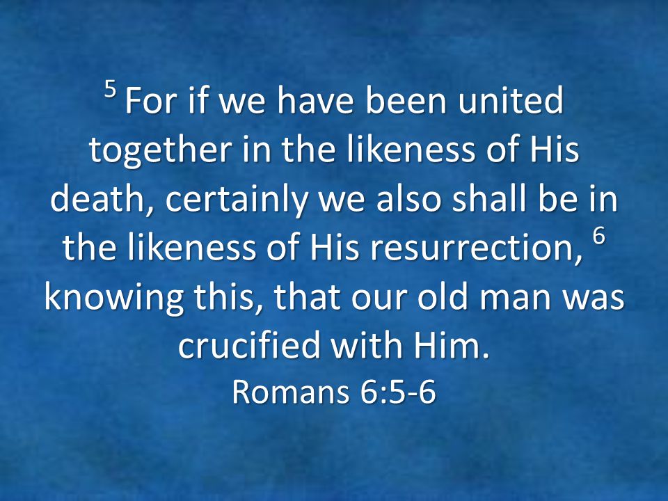 5 For if we have been united together in the likeness of His death, certainly we also shall be in the likeness of His resurrection, 6 knowing this, that our old man was crucified with Him.