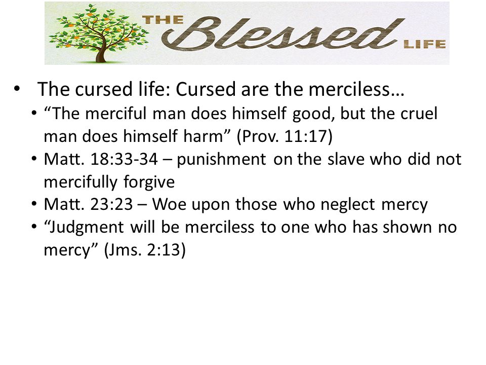 The cursed life: Cursed are the merciless… The merciful man does himself good, but the cruel man does himself harm (Prov.