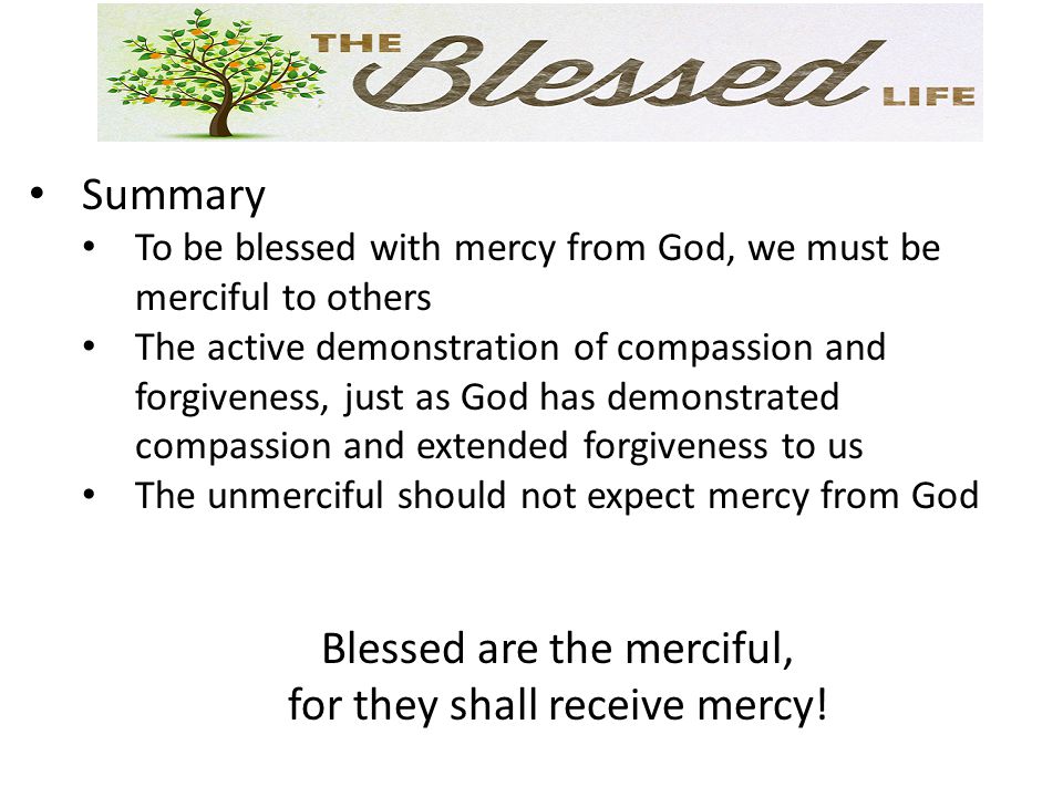 Summary To be blessed with mercy from God, we must be merciful to others The active demonstration of compassion and forgiveness, just as God has demonstrated compassion and extended forgiveness to us The unmerciful should not expect mercy from God Blessed are the merciful, for they shall receive mercy!