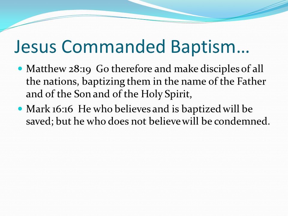 Jesus Commanded Baptism… Matthew 28:19 Go therefore and make disciples of all the nations, baptizing them in the name of the Father and of the Son and of the Holy Spirit, Mark 16:16 He who believes and is baptized will be saved; but he who does not believe will be condemned.