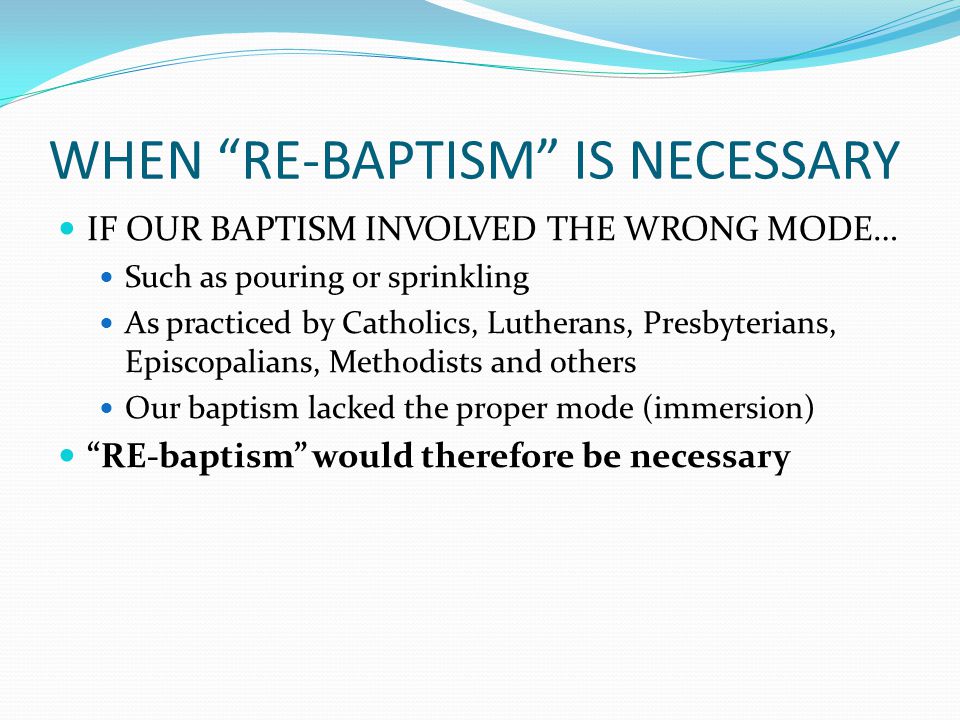 WHEN RE-BAPTISM IS NECESSARY IF OUR BAPTISM INVOLVED THE WRONG MODE… Such as pouring or sprinkling As practiced by Catholics, Lutherans, Presbyterians, Episcopalians, Methodists and others Our baptism lacked the proper mode (immersion) RE-baptism would therefore be necessary