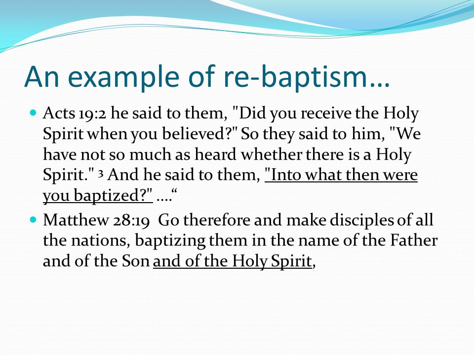 An example of re-baptism… Acts 19:2 he said to them, Did you receive the Holy Spirit when you believed So they said to him, We have not so much as heard whether there is a Holy Spirit. 3 And he said to them, Into what then were you baptized …. Matthew 28:19 Go therefore and make disciples of all the nations, baptizing them in the name of the Father and of the Son and of the Holy Spirit,