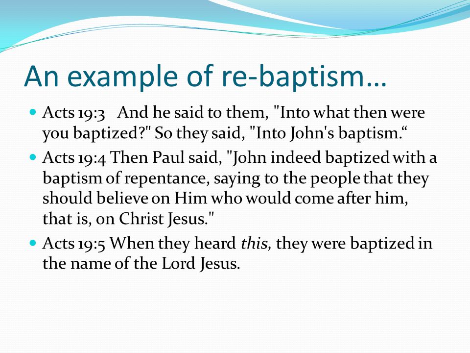 An example of re-baptism… Acts 19:3 And he said to them, Into what then were you baptized So they said, Into John s baptism. Acts 19:4 Then Paul said, John indeed baptized with a baptism of repentance, saying to the people that they should believe on Him who would come after him, that is, on Christ Jesus. Acts 19:5 When they heard this, they were baptized in the name of the Lord Jesus.